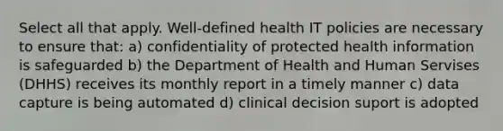 Select all that apply. Well-defined health IT policies are necessary to ensure that: a) confidentiality of protected health information is safeguarded b) the Department of Health and Human Servises (DHHS) receives its monthly report in a timely manner c) data capture is being automated d) clinical decision suport is adopted