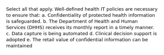 Select all that apply. Well-defined health IT policies are necessary to ensure that: a. Confidentiality of protected health information is safeguarded. b. The Department of Health and Human Services (DHHS) receives its monthly report in a timely manner. c. Data capture is being automated d. Clinical decision support is adopted e. The retail value of confidential information can be maintained