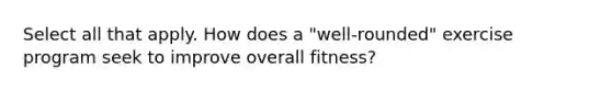 Select all that apply. How does a "well-rounded" exercise program seek to improve overall fitness?