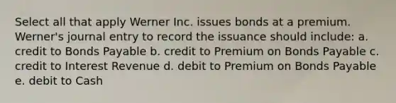 Select all that apply Werner Inc. issues bonds at a premium. Werner's journal entry to record the issuance should include: a. credit to Bonds Payable b. credit to Premium on Bonds Payable c. credit to Interest Revenue d. debit to Premium on Bonds Payable e. debit to Cash