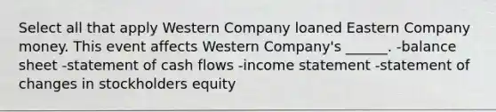 Select all that apply Western Company loaned Eastern Company money. This event affects Western Company's ______. -balance sheet -statement of cash flows -income statement -statement of changes in stockholders equity