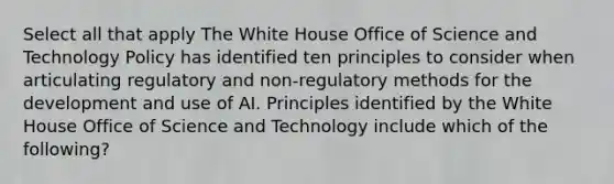 Select all that apply The White House Office of Science and Technology Policy has identified ten principles to consider when articulating regulatory and non-regulatory methods for the development and use of AI. Principles identified by the White House Office of Science and Technology include which of the following?