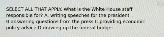 SELECT ALL THAT APPLY. What is the White House staff responsible for? A. writing speeches for the president B.answering questions from the press C.providing economic policy advice D.drawing up the federal budget