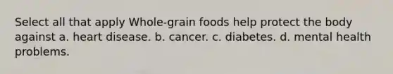 Select all that apply Whole-grain foods help protect the body against a. heart disease. b. cancer. c. diabetes. d. mental health problems.