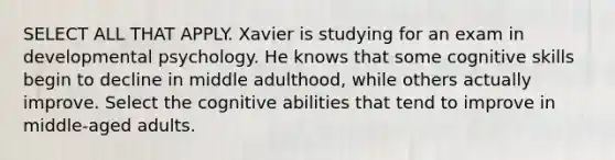 SELECT ALL THAT APPLY. Xavier is studying for an exam in developmental psychology. He knows that some cognitive skills begin to decline in middle adulthood, while others actually improve. Select the cognitive abilities that tend to improve in middle-aged adults.