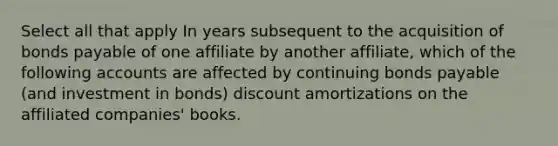 Select all that apply In years subsequent to the acquisition of bonds payable of one affiliate by another affiliate, which of the following accounts are affected by continuing bonds payable (and investment in bonds) discount amortizations on the affiliated companies' books.