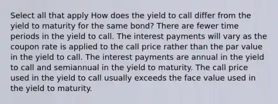 Select all that apply How does the yield to call differ from the yield to maturity for the same bond? There are fewer time periods in the yield to call. The interest payments will vary as the coupon rate is applied to the call price rather than the par value in the yield to call. The interest payments are annual in the yield to call and semiannual in the yield to maturity. The call price used in the yield to call usually exceeds the face value used in the yield to maturity.