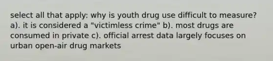 select all that apply: why is youth drug use difficult to measure? a). it is considered a "victimless crime" b). most drugs are consumed in private c). official arrest data largely focuses on urban open-air drug markets