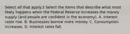 Select all that apply.3 Select the items that describe what most likely happens when the Federal Reserve increases the money supply (and people are confident in the economy). A. Interest rates rise. B. Businesses borrow more money. C. Consumption increases. D. Interest rates fall.