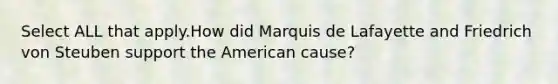 Select ALL that apply.How did Marquis de Lafayette and Friedrich von Steuben support the American cause?