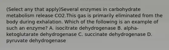 (Select any that apply)Several enzymes in carbohydrate metabolism release CO2.This gas is primarily eliminated from the body during exhalation. Which of the following is an example of such an enzyme? A. isocitrate dehydrogenase B. alpha-ketoglutarate dehydrogenase C. succinate dehydrogenase D. pyruvate dehydrogenase