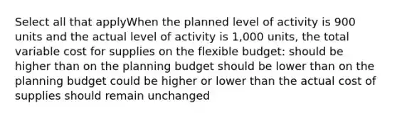 Select all that applyWhen the planned level of activity is 900 units and the actual level of activity is 1,000 units, the total variable cost for supplies on the flexible budget: should be higher than on the planning budget should be lower than on the planning budget could be higher or lower than the actual cost of supplies should remain unchanged