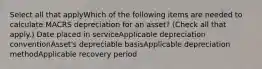 Select all that applyWhich of the following items are needed to calculate MACRS depreciation for an asset? (Check all that apply.) Date placed in serviceApplicable depreciation conventionAsset's depreciable basisApplicable depreciation methodApplicable recovery period