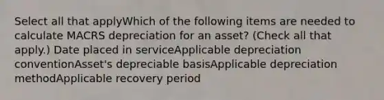 Select all that applyWhich of the following items are needed to calculate MACRS depreciation for an asset? (Check all that apply.) Date placed in serviceApplicable depreciation conventionAsset's depreciable basisApplicable depreciation methodApplicable recovery period