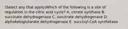 (Select any that apply)Which of the following is a site of regulation in the citric acid cycle? A. citrate synthase B. succinate dehydrogenase C. isocitrate dehydrogenase D. alphaketoglutarate dehydrogenase E. succinyl-CoA synthetase