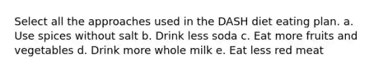 Select all the approaches used in the DASH diet eating plan. a. Use spices without salt b. Drink less soda c. Eat more fruits and vegetables d. Drink more whole milk e. Eat less red meat