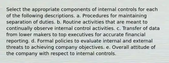 Select the appropriate components of internal controls for each of the following descriptions. a. Procedures for maintaining separation of duties. b. Routine activities that are meant to continually observe internal control activities. c. Transfer of data from lower makers to top executives for accurate financial reporting. d. Formal policies to evaluate internal and external threats to achieving company objectives. e. Overall attitude of the company with respect to internal controls.