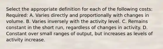 Select the appropriate definition for each of the following costs: Required: A. Varies directly and proportionally with changes in volume. B. Varies inversely with the activity level. C. Remains constant in the short run, regardless of changes in activity. D. Constant over small ranges of output, but increases as levels of activity increase.