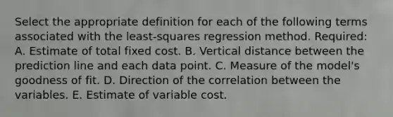 Select the appropriate definition for each of the following terms associated with the least-squares regression method. Required: A. Estimate of total fixed cost. B. Vertical distance between the prediction line and each data point. C. Measure of the model's goodness of fit. D. Direction of the correlation between the variables. E. Estimate of variable cost.