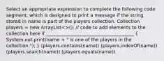 Select an appropriate expression to complete the following code segment, which is designed to print a message if the string stored in name is part of the players collection. Collection players = new ArrayList<>(); // code to add elements to the collection here if ______________________________________ ( System.out.print(name + " is one of the players in the collection."); ) (players.contains(name)) (players.indexOf(name)) (players.search(name)) (players.equals(name))