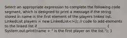 Select an appropriate expression to complete the following code segment, which is designed to print a message if the string stored in name is the first element of the players linked list. LinkedList players = new LinkedList<>(); // code to add elements to the linked list if ______________________________________ ( System.out.print(name + " is the first player on the list."); )