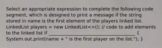 Select an appropriate expression to complete the following code segment, which is designed to print a message if the string stored in name is the first element of the players linked list. LinkedList players = new LinkedList<>(); // code to add elements to the linked list if ______________________________________ ( System.out.print(name + " is the first player on the list."); )