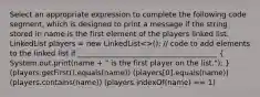 Select an appropriate expression to complete the following code segment, which is designed to print a message if the string stored in name is the first element of the players linked list. LinkedList players = new LinkedList<>(); // code to add elements to the linked list if ______________________________________ ( System.out.print(name + " is the first player on the list."); ) (players.getFirst().equals(name)) (players[0].equals(name)) (players.contains(name)) (players.indexOf(name) == 1)