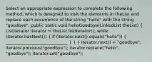 Select an appropriate expression to complete the following method, which is designed to visit the elements in theList and replace each occurrence of the string "hello" with the string "goodbye". public static void helloGoodbye(LinkedList theList) ( ListIterator iterator = theList.listIterator(); while (iterator.hasNext()) { if (iterator.next().equals("hello")) { _____________________________ ) } } iterator.next() = "goodbye"; iterator.previous("goodbye"); iterator.replace("hello", "goodbye"); iterator.set("goodbye");