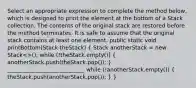 Select an appropriate expression to complete the method below, which is designed to print the element at the bottom of a Stack collection. The contents of the original stack are restored before the method terminates. It is safe to assume that the original stack contains at least one element. public static void printBottom(Stack theStack) ( Stack anotherStack = new Stack<>(); while (!theStack.empty()) { anotherStack.push(theStack.pop()); ) ____________________________ while (!anotherStack.empty()) ( theStack.push(anotherStack.pop()); ) }