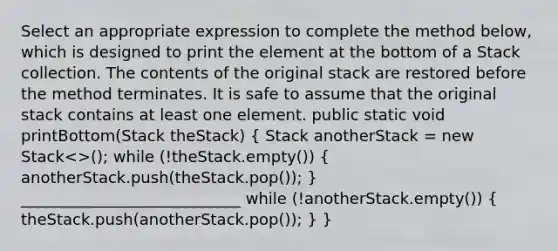 Select an appropriate expression to complete the method below, which is designed to print the element at the bottom of a Stack collection. The contents of the original stack are restored before the method terminates. It is safe to assume that the original stack contains at least one element. public static void printBottom(Stack theStack) ( Stack anotherStack = new Stack<>(); while (!theStack.empty()) { anotherStack.push(theStack.pop()); ) ____________________________ while (!anotherStack.empty()) ( theStack.push(anotherStack.pop()); ) }