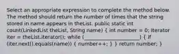 Select an appropriate expression to complete the method below. The method should return the number of times that the string stored in name appears in theList. public static int count(LinkedList theList, String name) ( int number = 0; Iterator iter = theList.iterator(); while (______________________) { if (iter.next().equals(name)) { number++; ) } return number; }