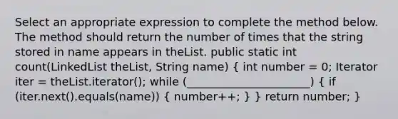 Select an appropriate expression to complete the method below. The method should return the number of times that the string stored in name appears in theList. public static int count(LinkedList theList, String name) ( int number = 0; Iterator iter = theList.iterator(); while (______________________) { if (iter.next().equals(name)) { number++; ) } return number; }