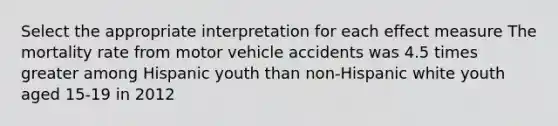 Select the appropriate interpretation for each effect measure The mortality rate from motor vehicle accidents was 4.5 times greater among Hispanic youth than non-Hispanic white youth aged 15-19 in 2012