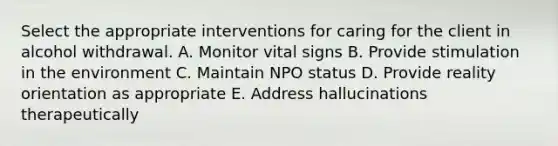 Select the appropriate interventions for caring for the client in alcohol withdrawal. A. Monitor vital signs B. Provide stimulation in the environment C. Maintain NPO status D. Provide reality orientation as appropriate E. Address hallucinations therapeutically