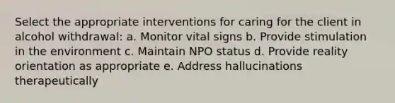 Select the appropriate interventions for caring for the client in alcohol withdrawal: a. Monitor vital signs b. Provide stimulation in the environment c. Maintain NPO status d. Provide reality orientation as appropriate e. Address hallucinations therapeutically