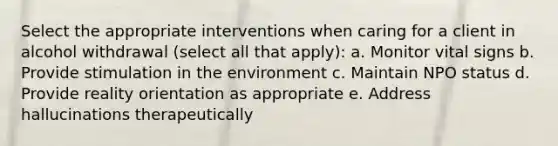 Select the appropriate interventions when caring for a client in alcohol withdrawal (select all that apply): a. Monitor vital signs b. Provide stimulation in the environment c. Maintain NPO status d. Provide reality orientation as appropriate e. Address hallucinations therapeutically