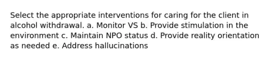 Select the appropriate interventions for caring for the client in alcohol withdrawal. a. Monitor VS b. Provide stimulation in the environment c. Maintain NPO status d. Provide reality orientation as needed e. Address hallucinations