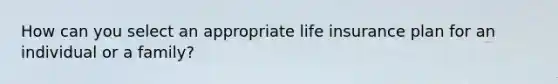 How can you select an appropriate life insurance plan for an individual or a family?