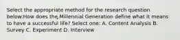 Select the appropriate method for the research question below:How does the Millennial Generation define what it means to have a successful life? Select one: A. Content Analysis B. Survey C. Experiment D. Interview