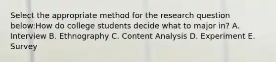 Select the appropriate method for the research question below:How do college students decide what to major in? A. Interview B. Ethnography C. Content Analysis D. Experiment E. Survey