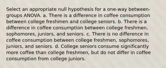 Select an appropriate null hypothesis for a one-way between-groups ANOVA. a. There is a difference in coffee consumption between college freshmen and college seniors. b. There is a difference in coffee consumption between college freshmen, sophomores, juniors, and seniors. c. There is no difference in coffee consumption between college freshmen, sophomores, juniors, and seniors. d. College seniors consume significantly more coffee than college freshmen, but do not differ in coffee consumption from college juniors.