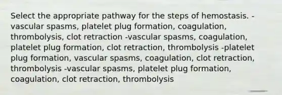 Select the appropriate pathway for the steps of hemostasis. -vascular spasms, platelet plug formation, coagulation, thrombolysis, clot retraction -vascular spasms, coagulation, platelet plug formation, clot retraction, thrombolysis -platelet plug formation, vascular spasms, coagulation, clot retraction, thrombolysis -vascular spasms, platelet plug formation, coagulation, clot retraction, thrombolysis