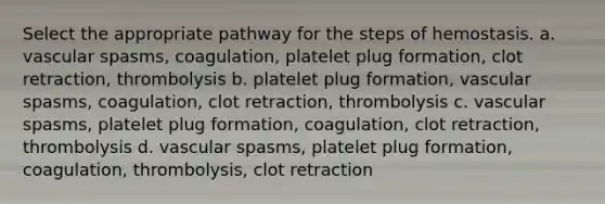 Select the appropriate pathway for the steps of hemostasis. a. vascular spasms, coagulation, platelet plug formation, clot retraction, thrombolysis b. platelet plug formation, vascular spasms, coagulation, clot retraction, thrombolysis c. vascular spasms, platelet plug formation, coagulation, clot retraction, thrombolysis d. vascular spasms, platelet plug formation, coagulation, thrombolysis, clot retraction