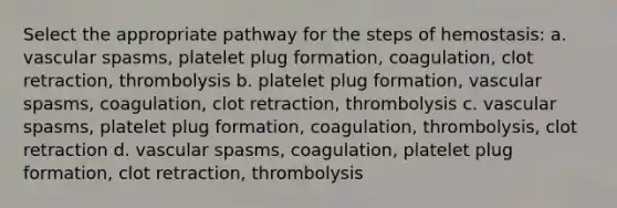 Select the appropriate pathway for the steps of hemostasis: a. vascular spasms, platelet plug formation, coagulation, clot retraction, thrombolysis b. platelet plug formation, vascular spasms, coagulation, clot retraction, thrombolysis c. vascular spasms, platelet plug formation, coagulation, thrombolysis, clot retraction d. vascular spasms, coagulation, platelet plug formation, clot retraction, thrombolysis