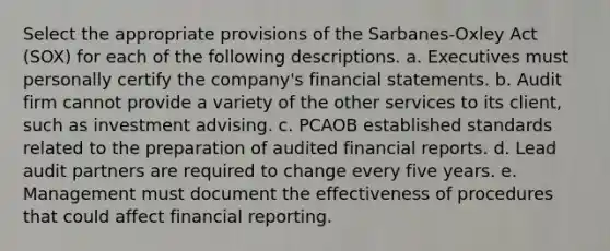 Select the appropriate provisions of the Sarbanes-Oxley Act (SOX) for each of the following descriptions. a. Executives must personally certify the company's financial statements. b. Audit firm cannot provide a variety of the other services to its client, such as investment advising. c. PCAOB established standards related to the preparation of audited financial reports. d. Lead audit partners are required to change every five years. e. Management must document the effectiveness of procedures that could affect financial reporting.