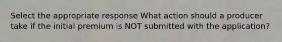 Select the appropriate response What action should a producer take if the initial premium is NOT submitted with the application?