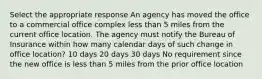 Select the appropriate response An agency has moved the office to a commercial office complex less than 5 miles from the current office location. The agency must notify the Bureau of Insurance within how many calendar days of such change in office location? 10 days 20 days 30 days No requirement since the new office is less than 5 miles from the prior office location