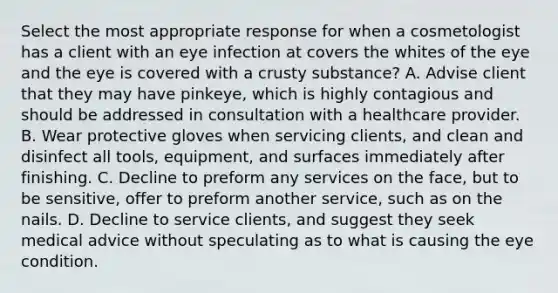 Select the most appropriate response for when a cosmetologist has a client with an eye infection at covers the whites of the eye and the eye is covered with a crusty substance? A. Advise client that they may have pinkeye, which is highly contagious and should be addressed in consultation with a healthcare provider. B. Wear protective gloves when servicing clients, and clean and disinfect all tools, equipment, and surfaces immediately after finishing. C. Decline to preform any services on the face, but to be sensitive, offer to preform another service, such as on the nails. D. Decline to service clients, and suggest they seek medical advice without speculating as to what is causing the eye condition.