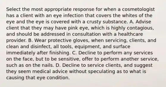 Select the most appropriate response for when a cosmetologist has a client with an eye infection that covers the whites of the eye and the eye is covered with a crusty substance. A. Advise client that they may have pink eye, which is highly contagious, and should be addressed in consultation with a healthcare provider. B. Wear protective gloves, when servicing, clients, and clean and disinfect, all tools, equipment, and surface immediately after finishing. C. Decline to perform any services on the face, but to be sensitive, offer to perform another service, such as on the nails. D. Decline to service clients, and suggest they seem medical advice without speculating as to what is causing that eye condition.