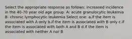 Select the appropriate response as follows: increased incidence in the 40-70 year old age group. A: acute granulocytic leukemia B: chronic lymphocytic leukemia Select one: a.if the item is associated with A only b.if the item is associated with B only c.if the item is associated with both A and B d.if the item is associated with neither A nor B